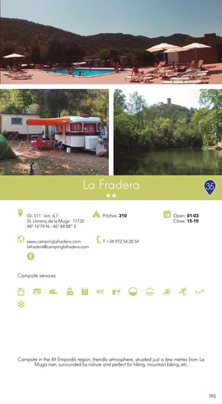 195
Campsite services
www.campinglafradera.com
lafradera@campinglafradera.com
GI- 511 · km. 6,7
St. Llorenç de la Muga · 17732
48º 16’79 N - 46º 84’88” E
T +34 972 54 20 54
Open: 01-03
Close: 15-10
Pitches: 310
La Fradera
Campsite in the Alt Empordà region, friendly atmosphere, situated just a few metres from La
Muga river, surrounded by nature and perfect for hiking, mountain biking, etc.
35
 