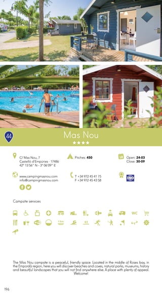 196
Campsite services
www.campingmasnou.com
info@campingmasnou.com
Open: 24-03
Close: 30-09
Pitches: 450C/ Mas Nou, 7
Castelló d’Empúries · 17486
42º 15’56” N - 3º 06’09” E
T +34 972 45 41 75
F +34 972 45 43 58
Mas Nou
The Mas Nou campsite is a peaceful, friendly space. Located in the middle of Roses bay, in
the Empordà region, hereyou will discover beaches and coves, natural parks, museums, history
and beautiful landscapes that you will not find anywhere else. A place with plenty of appeal.
Welcome!
44
 