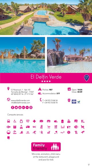 17
Campsite services
El Delfin Verde
www.eldelfinverde.com
info@eldelfinverde.com
C/ Rossinyol, 1 · Apt. 43
Torroella de Montgrí · 17257
42º 00’43.70” N - 3º 11’17.56”
T +34 972 75 84 54
F +34 972 76 00 70
Open: 18-05
Close: 30-09
Pitches: 987
Accommodation: 577
Mini-club, animation, child menu
at the restaurant, playground
and pool for kids
17
 