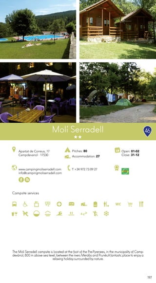 197
Campsite services
www.campingmoliserradell.com
info@campingmoliserradell.com
Apartat de Correus, 17
Campdevanol · 17530
T +34 972 73 09 27
Open: 01-02
Close: 31-12
Molí Serradell
The Moli Serradell campsite is located at the foot of the Pre-Pyrenees, in the municipality of Camp-
devànol, 800 m above sea level, between the rivers Merdàs and Prunés.Afantastic place to enjoya
relaxing holiday surrounded by nature.
46
Pitches: 80
Accommodation: 27
 