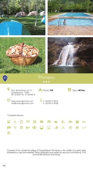 198
Campsite services
www.campingpirinenc.com
info@campingpirinenc.com
Ctra. de Gombren, km. 3
Campdevanol · 17530
42º 13’18.91” N - 2º 10’9.93” E
T +34 972 71 20 23
F +34 972 71 20 86
Open: All YearPitches: 153
Pirinenc
Campsite 1.5 km outside the village of Campdevànol. Flat terrain in the middle of a pretty valley
bordered by a river and waterfalls. Plenty of beautiful spots perfect for excursions and bathing. 11 km
from the Vall de Nuria rack railway.
49
 