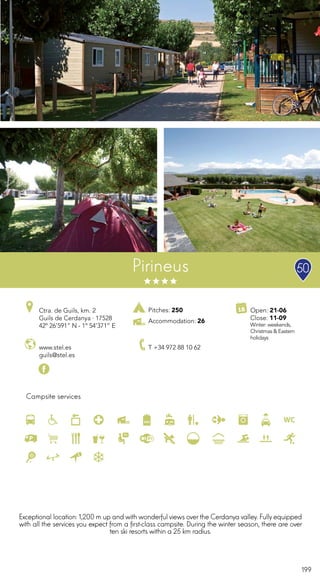 199
Campsite services
www.stel.es
guils@stel.es
Ctra. de Guils, km. 2
Guils de Cerdanya · 17528
42º 26’591” N - 1º 54’371” E
T +34 972 88 10 62
Open: 21-06
Close: 11-09
Winter: weekends,
Christmas & Eastern
holidays
Pirineus
Exceptional location: 1,200 m up and with wonderful views overthe Cerdanya valley. Fully equipped
with all the services you expect from a first-class campsite. During the winter season, there are over
ten ski resorts within a 25 km radius.
50
Pitches: 250
Accommodation: 26
 