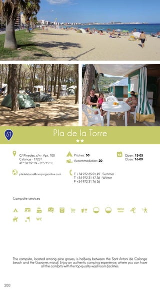 200
Campsite services
Pla de la Torre
pladelatorre@campingsonline.com
C/ Pinedes, s/n · Apt. 100
Calonge · 17251
41º 50’59” N - 3º 5’15” E
T +34 972 65 01 49 · Summer
T +34 972 31 47 36 · Winter
F +34 972 31 76 26
Open: 15-05
Close: 16-09
The campsite, located among pine groves, is halfway between the Sant Antoni de Calonge
beach and the Gavarres massif. Enjoy an authentic camping experience, where you can have
all the comforts with the top-qualitywashroom facilities.
51
Pitches: 50
Accommodation: 20
 