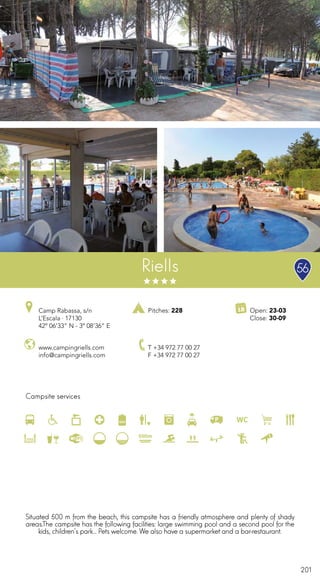201
Campsite services
www.campingriells.com
info@campingriells.com
Camp Rabassa, s/n
L’Escala · 17130
42º 06’33” N - 3º 08’36” E
T +34 972 77 00 27
F +34 972 77 00 27
Open: 23-03
Close: 30-09
Pitches: 228
Riells
Situated 500 m from the beach, this campsite has a friendly atmosphere and plenty of shady
areas.The campsite has the following facilities: large swimming pool and a second pool for the
kids, children’s park... Pets welcome. We also have a supermarket and a bar-restaurant.
56
 