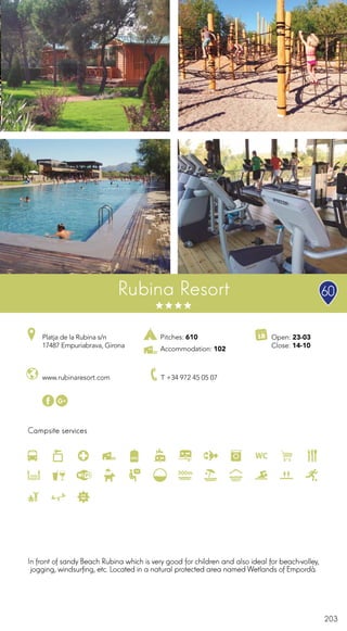 203
Campsite services
Rubina Resort
www.rubinaresort.com T +34 972 45 05 07
Open: 23-03
Close: 14-10
Platja de la Rubina s/n
17487 Empuriabrava, Girona
Pitches: 610
Accommodation: 102
In front of sandy Beach Rubina which is very good for children and also ideal for beach-volley,
jogging, windsurfing, etc. Located in a natural protected area named Wetlands of Empordà.
60
300m
 