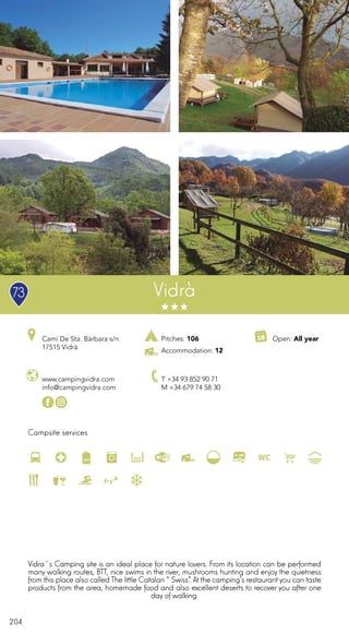 204
Campsite services
www.campingvidra.com
info@campingvidra.com
Camí De Sta. Bàrbara s/n
17515 Vidrà
T +34 93 852 90 71
M +34 679 74 58 30
Open: All year
Vidrà
Vidra´s Camping site is an ideal place for nature lovers. From its location can be performed
many walking routes, BTT, nice swims in the river, mushrooms hunting and enjoy the quietness
from this place also called The little Catalan “Swiss”. At the camping’s restaurantyou can taste
products from the area, homemade food and also excellent deserts to recover you after one
day of walking.
Pitches: 106
Accommodation: 12
73
 