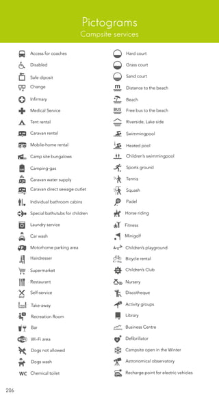 206
Pictograms
Campsite services
Access for coaches
Self-service
Horse riding
Take-away
Recreation Room
Bar
Wi-Fi area
Dogs not allowed
Hard court
Grass court
Sand court
Distance to the beach
Beach
Free bus to the beach
Riverside, Lake side
Swimmingpool
Children’s swimmingpool
Sports ground
Tennis
Squash
Padel
Disabled
Safe diposit
Change
Infirmary
Medical Service
Tent rental
Caravan rental
Mobile-home rental
Camp site bungalows
Camping-gas
Caravan water supply
Caravan direct sewage outlet
Individual bathroom cabins
Special bathutubs for children
Laundry service
Car wash
Motorhome parking area
Hairdresser
Supermarket
Restaurant
Heated pool
Dogs wash
Fitness
Minigolf
Children’s playground
Children’s Club
Nursery
Discotheque
Activity groups
Library
Business Centre
Defibrillator
Campsite open in the Winter
Bicycle rental
Chemical toilet
Astronomical observatory
Recharge point for electric vehicles
 