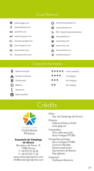 207
www.blogger.com
www.facebook.com
www.flickr.com
www.foursquare.com
www.linkedin.com
www.panoramio.com
www.picasa.google.com
www.pinterest.com
RSS - Really Simple Syndication
www.spotify.com
www.twitter.com
www.vimeo.com
www.youtube.com
Telephone
Campsite information
Crèdits
Social Networks
Quality seals 2nd category
Website 3th category
Number of pitches 1st category
Adress Campsite Luxury category
Opening dates
www.periscope.tv
www.instagram.com
www.plus.google.com
Edita:
	 Ass. de Càmpings de Girona
Disseny:
	 Gabinet Disseny Gràfic
	www.gdg.cat
Fotografies:
	 Arxiu dels associats
	 Arxiu Imatges PTCBG
Fotografies portada:
	 Arxiu Imatges PTCBG
	 Consorci Ripollès
	Desenvolupament
	 Ajuntament de Blanes
	 Pep Iglesias
Impressió:
	 Gràfiques Alzamora
Associació de Càmpings
de Girona
Bonastruc de Porta, 15
17002 Girona
T +34 972 21 55 34
F +34 972 22 71 22
www.campingsingirona.com
info@campingsingirona.com
 