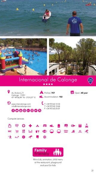 21
Campsite services
www.intercalonge.com
info@intercalonge.com
Av. Andorra, 9
Calonge · 17251
41º 49’56,94” N - 3º5’4,57” E
T +34 972 65 12 33
T +34 972 65 14 64
F +34 972 65 25 07
Open: All yearPitches: 757
Accommodation: 152
Internacional de Calonge
Mini-club, animation, child menu
at the restaurant, playground
and pool for kids
25
 