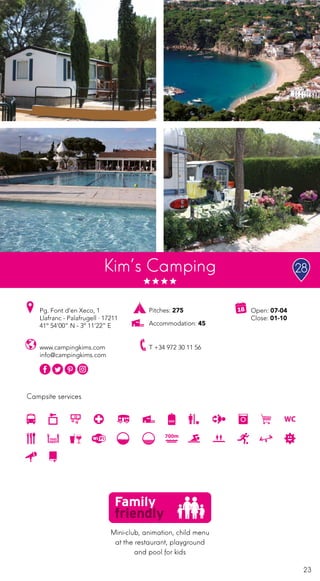 23
Campsite services
Kim’s Camping
www.campingkims.com
info@campingkims.com
Pg. Font d’en Xeco, 1
Llafranc - Palafrugell · 17211
41º 54’00” N - 3º 11’22” E
T +34 972 30 11 56
Open: 07-04
Close: 01-10
Pitches: 275
Accommodation: 45
Mini-club, animation, child menu
at the restaurant, playground
and pool for kids
28
 