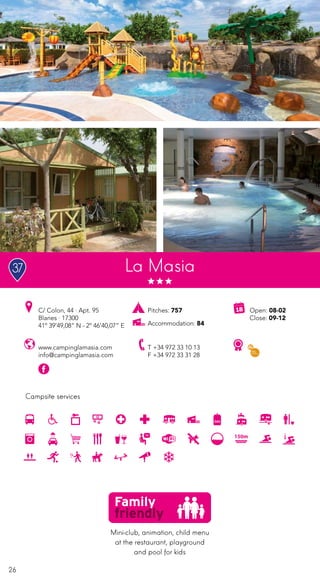 26
Campsite services
www.campinglamasia.com
info@campinglamasia.com
C/ Colon, 44 · Apt. 95
Blanes · 17300
41º 39’49,08” N - 2º 46’40,07” E
T +34 972 33 10 13
F +34 972 33 31 28
Pitches: 757
Accommodation: 84
Open: 08-02
Close: 09-12
La Masia
Mini-club, animation, child menu
at the restaurant, playground
and pool for kids
37
 
