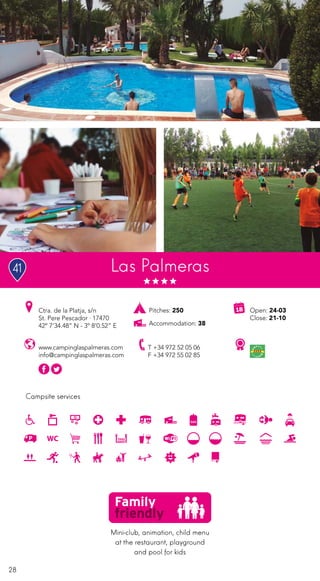 28
Campsite services
www.campinglaspalmeras.com
info@campinglaspalmeras.com
Open: 24-03
Close: 21-10
Ctra. de la Platja, s/n
St. Pere Pescador · 17470
42º 7’34.48” N - 3º 8’0.52” E
T +34 972 52 05 06
F +34 972 55 02 85
Las Palmeras
Pitches: 250
Accommodation: 38
Mini-club, animation, child menu
at the restaurant, playground
and pool for kids
41
 