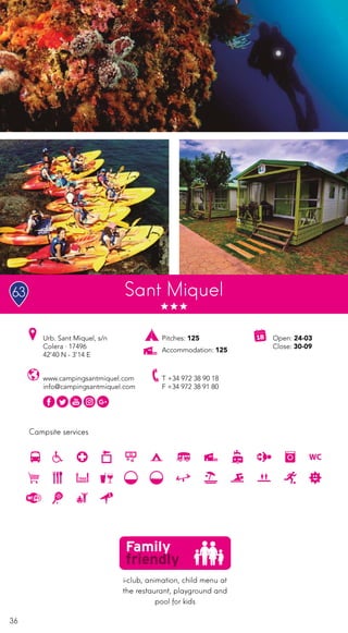 36
Campsite services
Sant Miquel
Pitches: 125
Accommodation: 125
Urb. Sant Miquel, s/n
Colera · 17496
42’40 N - 3’14 E
Open: 24-03
Close: 30-09
T +34 972 38 90 18
F +34 972 38 91 80
www.campingsantmiquel.com
info@campingsantmiquel.com
i-club, animation, child menu at
the restaurant, playground and
pool for kids
63
 