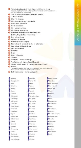 01 Aquarius
02 Bassegoda Park
03 Begur
04 Bella Terra
05 Benelux
06 Blanes
07 Cadaques
80 Cala Llevadó
90 Cala Montgó
10 Cala Montjoi
11 Castell Mar
12 Castell Montgri
13 Castell Park
14 Costa Brava
15 Cypsela
16 Ecològic Lava
17 El Delfin Verde
18 El Pinar
19 Empordà
20 Esponellà
21 Eurocamping
22 Girona
23 Illa Mateua
24 Inter. Palamós
25 Inter.de Calonge
26 Interpals
27 Joncar Mar
28 Kim's
29 L'albera
30 L'amfora
31 L'escala
32 L'estartit
33 La Ballena Alegre
34 La Fageda
35 La Fradera
36 La Gaviota
37 La Masia
38 La Siesta
39 Laguna
04 Las Dunas
41 Las Palmeras
42 Les Medes
43 Lloret Blau
44 Mas Nou
45 Mas Patoxas
46 Moli Serradell
47 Nautic Almata
48 Neptuno
49 Pirinenc
50 Pirineus
51 Pla De La Torre
52 Playa Brava
53 Port De La Selva
54 Port De La Vall
55 Punta Milà
56 Riells
57 Riembau
58 Rifort
59 Rodas
60 Rubina Resort
61 Rural Montori
62 Salatà
63 Sant Miquel
64 Sant Pol
65 Sènia Cala Canyelles
66 Sènia Cala Gogo
67 Sènia Riu
68 Sènia Tucan
69 Solmar
70 Treumal
71 Valldaro
72 Vell Empordà
73 Vidrà
CAMPSITES&MAINATRACTIONMAP
 