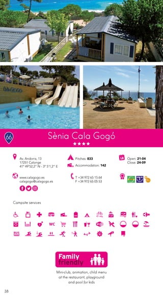 38
Campsite services
Sènia Cala Gogó
www.calagogo.es
calagogo@calagogo.es
Av. Andorra, 13
17251 Calonge
41º 49’52,2” N - 3º 5’1,2” E
T +34 972 65 15 64
F +34 972 65 05 53
Open: 21-04
Close: 24-09
Pitches: 833
Accommodation: 142
Mini-club, animation, child menu
at the restaurant, playground
and pool for kids
66
 