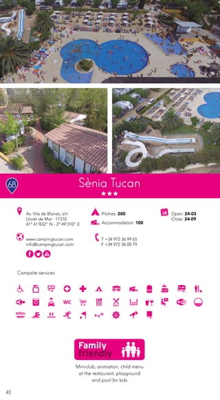 40
Campsite services
www.campingtucan.com
info@campingtucan.com
Av. Vila de Blanes, s/n
Lloret de Mar · 17310
41º 41’832” N - 2º 49’310” E
T +34 972 36 99 65
F +34 972 36 00 79
Open: 24-03
Close: 24-09
Sènia Tucan
Mini-club, animation, child menu
at the restaurant, playground
and pool for kids
68
Pitches: 200
Accommodation: 100
 