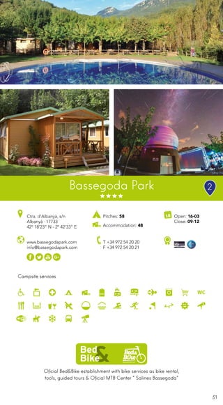 51
Oficial Bed&Bike establishment with bike services as bike rental,
tools, guided tours & Oficial MTB Center “Salines Bassegoda”
Campsite services
www.bassegodapark.com
info@bassegodapark.com
Ctra. d’Albanyà, s/n
Albanyà · 17733
42º 18’23” N - 2º 42’33” E
T +34 972 54 20 20
F +34 972 54 20 21
Open: 16-03
Close: 09-12
Pitches: 58
Accommodation: 48
Bassegoda Park 2
 
