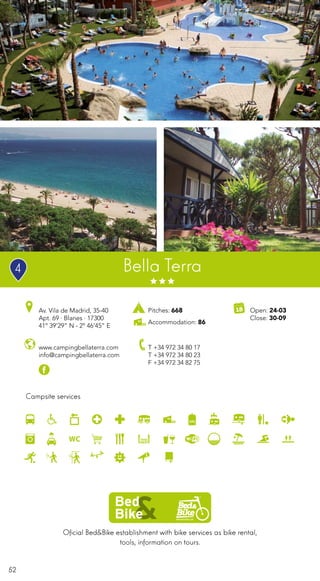 52
Oficial Bed&Bike establishment with bike services as bike rental,
tools, information on tours.
Campsite services
www.campingbellaterra.com
info@campingbellaterra.com
Av. Vila de Madrid, 35-40
Apt. 69 · Blanes · 17300
41º 39’29” N - 2º 46’45” E
T +34 972 34 80 17
T +34 972 34 80 23
F +34 972 34 82 75
Open: 24-03
Close: 30-09
Pitches: 668
Accommodation: 86
Bella Terra4
 