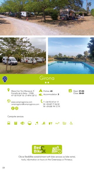54
Oficial Bed&Bike establishment with bike services as bike rental,
tools, information on tours on the Greenways or Pirinexus.
Campsite services
www.campinggirona.com
campinggirona@campinggirona.com
Masia Can Toni Manescal, 9
Fornells de la Selva · 17458
41º 55’19.34” N - 2º 49’41.50” E
T +34 972 47 61 17
M +34 647 71 46 54
M +34 658 94 12 79
Open: 01-04
Close: 30-09
Girona
Pitches: 45
Accommodation: 3
22
 