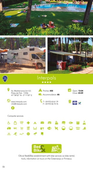 56
Oficial Bed&Bike establishment with bike services as bike rental,
tools, information on tours on the Greenways or Pirinexus.
Campsite services
Interpals
www.interpals.com
info@interpals.com
Av. Mediterranea km 4,5
Platja de Pals · 17256
41º 58’52” N - 3º 11’59” E
T +34 972 63 61 79
F +34 972 66 74 76
Open: 13-04
Close: 23-09
Pitches: 450
Accommodation: 85
26
 