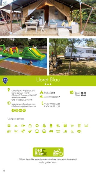 62
Campsite services
www.campinglloretblau.com
info@campinglloretblau.com
T +34 972 36 54 83
F +34 931 18 12 61
Open: 23-04
Close: 30-09
Lloret Blau
Càmping: C/ Aiguaviva, s/n
Lloret de Mar · 17310
Oficina: C/ Provença, 286, 2n1ª
Barcelona · 08008
GPS 41.705929, 2.842195
Oficial Bed&Bike establishment with bike services as bike rental,
tools, guided tours.
Pitches: 250
Accommodation: 4
43
 