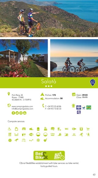 63
Salatà
Oficial Bed&Bike establishment with bike services as bike rental,
tools,guided tours.
Campsite services
www.campingsalata.com
info@campingsalata.com
Open: 09-03
Close: 11-11
Port Reig, 44
Roses · 17480
42.26645 N - 3.15599 E
T +34 972 25 60 86
F +34 972 15 02 33
Pitches: 173
Accommodation: 58
62
 