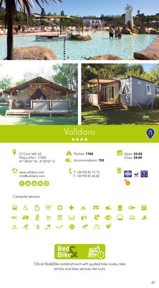 67
Oficial Bed&Bike establishment with guided bike routes, bike
rentals and bike services like tools.
Campsite services
Valldaro
www.valldaro.com
info@valldaro.com
C/ Camí Vell, 63
Platja d’Aro · 17250
41º 48’54” N - 3º 02’42” E
T +34 972 81 75 15
F +34 972 81 66 62
Open: 23-03
Close: 24-09
Pitches: 1104
Accommodation: 152
71
 
