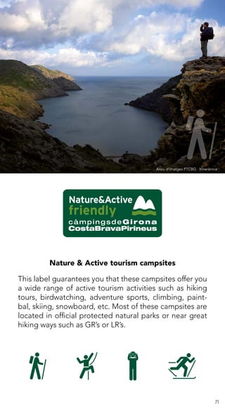 71
Nature & Active tourism campsites
This label guarantees you that these campsites offer you
a wide range of active tourism activities such as hiking
tours, birdwatching, adventure sports, climbing, paint-
bal, skiing, snowboard, etc. Most of these campsites are
located in official protected natural parks or near great
hiking ways such as GR’s or LR’s.
Arxiu d’imatges PTCBG · Itinerànnia
 
