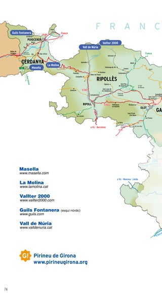 74
N-260a
a Barce
aBarcelona
France
France
a Vic - Barcelona
a Vic - Manresa - Lleida
N-154
N-260
C-16
E-9
C-38
C-26
C-26
C-17
C-26
N-260
Pantà de
Susqueda
el Ter
el Segre
el Freser
C-37
Túnel
del Cadí
Fontanals
de Cerdanya
Castellfolli
de la Roca
Beget
les Preses
Setcases
Molló
Vilallonga de Ter
Llanars
CamprodonPardines
Ogassa Sant Pau
de Segúries
Campdevànol
Vallfogona
de Ripollès
Riudaura
Ribes de Freser
Queralbs
Planoles
Campelles
Gombrèn
les Llosses
Sant Privat
d’en Bas
Alp el Vilar d’Urtx
Bolvir
Guils de
Cerdanya
Llívia
Túnel de
Collabós
Vidrà
Collada de
Bracons
la Vall
de Bianya
la Vall d’en Bas
Sant Joan de
les Abadesses
Bellverde
Cerdanya
All
Ger
Sant Joan
les Fonts
CERDANYA
PUIGCERDÀ
RIPOLL
OLOT
RIPOLLÈS
GA
La Molina
Masella
Guils Fontanera
Vall de Núria
Vallter 2000
F R A N C
Masella
www.masella.com
La Molina
www.lamolina.cat
Vallter 2000
www.vallter2000.com
Guils Fontanera (esquí nòrdic)
www.guils.com
Vall de Núria
www.valldenuria.cat
 