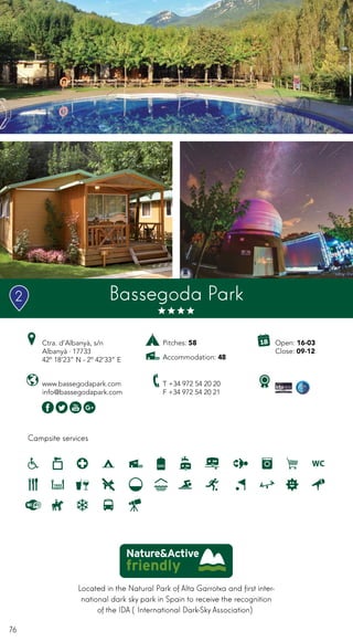 76
Located in the Natural Park of Alta Garrotxa and first inter-
national dark sky park in Spain to receive the recognition
of the IDA (International Dark-Sky Association)
Campsite services
www.bassegodapark.com
info@bassegodapark.com
Ctra. d’Albanyà, s/n
Albanyà · 17733
42º 18’23” N - 2º 42’33” E
T +34 972 54 20 20
F +34 972 54 20 21
Open: 16-03
Close: 09-12
Pitches: 58
Accommodation: 48
Bassegoda Park2
 