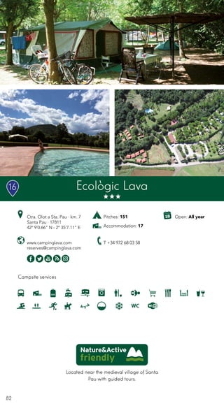 82
Campsite services
www.campinglava.com
reserves@campinglava.com
Ctra. Olot a Sta. Pau · km. 7
Santa Pau · 17811
42º 9’0.66” N - 2º 35’7.11” E
T +34 972 68 03 58
Open: All year
Ecològic Lava
Located near the medieval village of Santa
Pau with guided tours.
16
Pitches: 151
Accommodation: 17
 