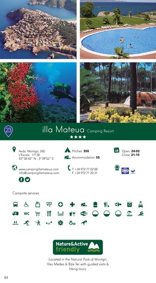 84
Campsite services
www.campingillamateua.com
info@campingillamateua.com
Avda. Montgó, 260
L’Escala · 17130
42º 06’42” N - 3º 09’52” E
T +34 972 77 02 00
F +34 972 77 20 31
Open: 24-03
Close: 21-10
illa Mateua Camping Resort
Located in the Natural Park of Montgrí,
Illes Medes & Baix Ter with guided visits &
hiking tours.
Pitches: 350
Accommodation: 55
23
 