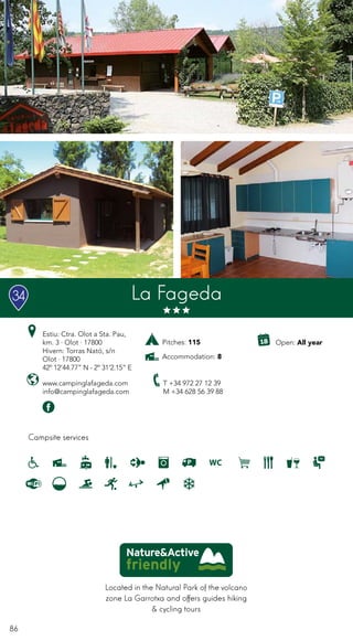 86
Located in the Natural Park of the volcano
zone La Garrotxa and offers guides hiking
& cycling tours
Campsite services
www.campinglafageda.com
info@campinglafageda.com
T +34 972 27 12 39
M +34 628 56 39 88
Open: All year
La Fageda
Estiu: Ctra. Olot a Sta. Pau,
km. 3 · Olot · 17800
Hivern: Torras Nató, s/n
Olot · 17800
42º 12’44.77” N - 2º 31’2.15” E
Pitches: 115
Accommodation: 8
34
 