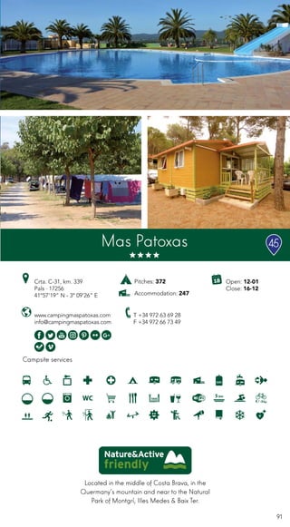 91
Located in the middle of Costa Brava, in the
Quermany’s mountain and near to the Natural
Park of Montgrí, Illes Medes & Baix Ter.
Campsite services
Mas Patoxas
www.campingmaspatoxas.com
info@campingmaspatoxas.com
Crta. C-31, km. 339
Pals · 17256
41º57’19” N - 3º 09’26” E
T +34 972 63 69 28
F +34 972 66 73 49
Open: 12-01
Close: 16-12
Pitches: 372
Accommodation: 247
45
 