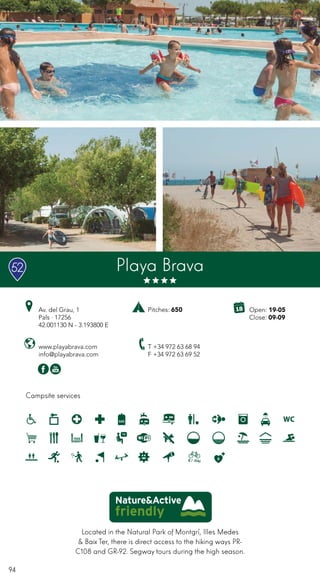 94
Campsite services
Playa Brava
www.playabrava.com
info@playabrava.com
Av. del Grau, 1
Pals · 17256
42.001130 N - 3.193800 E
T +34 972 63 68 94
F +34 972 63 69 52
Pitches: 650
Located in the Natural Park of Montgrí, Illes Medes
& Baix Ter, there is direct access to the hiking ways PR-
C108 and GR-92. Segway tours during the high season.
52
Open: 19-05
Close: 09-09
 