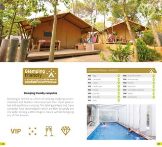 2726
Glamping friendly campsites
Glamping is defined as a form of camping involving accom-
modation and facilities more luxurious than those associa-
ted with traditional camping. This label garantees that these
campsites have accomodation which are likely to satisfy any
city slicker seeking a little refuge in nature without foregoing
any of life’s luxuries.
GLAMPING FRIENDLY CAMPSITES
P.65 Begur 04
P.70 CalaLlevadó 09
P.76 Cypsela 15
P.78 ElDelfinVerde 17
P.86 Interpals 25
P.101 LloretBlau 40
P.113 PuntaMilà 52
P.117 Rodas 56
P.122 SèniaCalaCanyelles 61
P.123 SèniaCalaGogo 62
P.124 SèniaRiu 63
P.125 SèniaTucan 64
P.127 TresEstrellesCostaBrava 66
P.130 Valldaro 69
P.131 VellEmpordà 70
Arxiu d’imatges PTCBG · Javi Cabrera
 