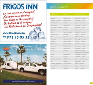 3736
WEEKLY MARKETS
TOWN (A-Z) REGION DAY OF THE WEEK
L’Escala Alt Empordà Diumenge / Sunday
La Bisbal d’Empordà Baix Empordà Divendres / Friday
La Cellera de Ter La Selva Dijous / Thursday
La Jonquera Alt Empordà Diumenge / Sunday
Les Planes d’Hostoles Garrotxa Divendres / Friday
Llagostera Gironès Dijous / Thursday
Llívia Baixa Cerdanya Dissabte / Saturday
Lloret de Mar La Selva Dimarts / Tuesday
Olot Garrotxa Dilluns / Monday
Palafrugell Baix Empordà Diumenge / Sunday
Palamós Baix Empordà Dimarts / Tuesday
Platja d’Aro Baix Empordà Divendres / Friday
Porqueres Pla de L’Estany Divendres / Friday
Portbou Alt Empordà Divendres / Friday
Ripoll Ripollès Dimecres i dissabte /
Wednesday and Saturday
Roses Alt Empordà Diumenge / Sunday
Salt Gironès Divendres / Friday
Sant Pere Pescador Alt Empordà Dimecres / Wednesday
Sils La Selva Divendres / Friday
Torroella de Montgrí Baix Empordà Dilluns / Monday
Tossa de Mar La Selva Dijous / Thursday
Vidreres La Selva Dijous / Thursday
http://parkingcaravancostabrava.com
 