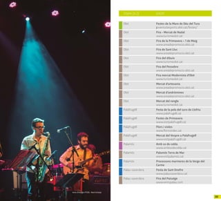 4948
Arxiu d’imatges PTCBG · Martí Artalejo
Olot Festes de la Mare de Déu del Tura
joventutiesports.olot.cat/festes/
Olot Fira - Mercat de Nadal
www.turismeolot.cat
Olot Fira de la Primavera – 1 de Maig
www.areadepromocio.olot.cat
Olot Fira de Sant Lluc
www.areadepromocio.olot.cat
Olot Fira del dibuix
www.turismeolot.cat
Olot Fira del Pessebre
www.areadepromocio.olot.cat
Olot Fira mercat Modernista d'Olot
www.turismeolot.cat
Olot Mercat d'artesania
www.areadepromocio.olot.cat
Olot Mercat d’andròmines
www.areadepromocio.olot.cat
Olot Mercat del rengle
www.turismeolot.cat
Palafrugell Festa de la pela del suro de Llofriu
www.palafrugell.cat
Palafrugell Festes de Primavera
www.visitpalafrugell.cat
Palafrugell Flors i violes
www.florsivioles.cat
Palafrugell Mercat del Vespre a Palafrugell
www.visitpalafrugell.cat
Palamós Amb so de cobla
www.ambsodecobla.cat
Palamós Palamós Terra de Mar
www.visitpalamos.cat
Palamós Processons marineres de la Verge del
Carme
Palau-saverdera Festa de Sant Onofre
www.palausaverdera.cat
Palau-saverdera Fira del Paisatge
www.veinspalau.com
TOWN (A-Z) EVENT
 