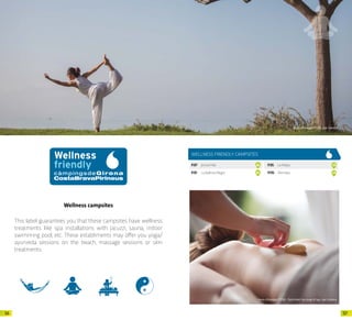 5756
Wellness campsites
This label guarantees you that these campsites have wellness
treatments like spa installations with Jacuzzi, sauna, indoor
swimming pool, etc. These establiments may offer you yoga/
ayurveda sessions on the beach, massage sessions or skin
treatments.
Arxiu d’imatges PTCBG · Javi Cabrera
WELLNESS FRIENDLY CAMPSITES
P.87 JoncarMar 26
P.91 LaBallenaAlegre 30
P.95 LaMasia 34
P.115 Riembau 54
Arxiu d’imatges PTCBG · Park Hotel San Jorge & Spa · Javi Cabrera
 
