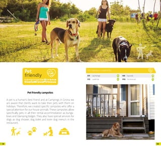 5958
Pet friendly campsites
A pet is a human’s best friend and at Campings in Girona we
are aware that clients want to take their pets with them on
holidays. Therefore, we created specific campsites who offer a
special attention for our house animals. These campsites allow
specifically pets in all their rental accommodation as bunga-
lows and Glamping lodges. They also have special services for
dogs as dog shower, dog toilet and even dog menu’s in the
restaurant.
PET FRIENDLY CAMPSITES
P.71 CalaMontgó 10
P.73 CastellMar 12
P.81 Esponellà 20
P.112 PortdelaVall 51
 