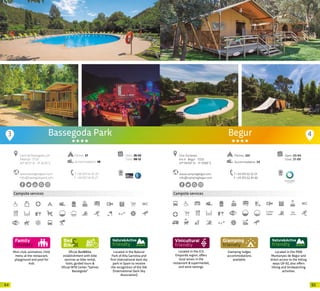 6564
3
Mini-club, animation, child
menu at the restaurant,
playground and pool for
kids
Oficial Bed&Bike
establishment with bike
services as bike rental,
tools, guided tours &
Oficial MTB Center “Salines
Bassegoda”
Located in the Natural
Park of Alta Garrotxa and
first international dark sky
park in Spain to receive
the recognition of the IDA
(International Dark-Sky
Association)
Located in the PEIN
Muntanyes de Begur and
direct access to the hiking
ways GR-92, also offers
hiking and birdwatching
activities.
Bassegoda Park
Campsite services
www.bassegodapark.com
info@bassegodapark.com
Camí de Bassegoda, s/n
Albanyà · 17733
42º 18’23” N - 2º 42’33” E
T +34 972 54 20 20
F +34 972 54 20 21
Open: 28-02
Close: 08-12
Pitches: 57
Accommodation: 48
Begur
www.campingbegur.com
info@campingbegur.com
Ctra. Esclanyà,
km 4 · Begur · 17255
41º 94’04” N - 3º 19’89” E
T +34 972 62 32 01
F +34 972 62 45 66
Open: 03-04
Close: 27-09
Located in the D.O.
Empordà region, offers
local wines in the
restaurant & supermarket,
and wine tastings.
Pitches: 320
Accommodation: 54
Campsite services
Glamping lodges
accommodations
available.
2,5km
4
20 20
 