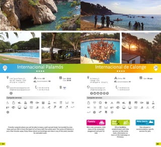 8584
Campsite services
Pitches: 323
Accommodation: 130
Internacional Palamós
www.internacionalpalamos.com
info@internacionalpalamos.com
Camí Cap de Planes, s/n
Apt. 100 · Palamós · 17230
41º 51’26” N - 3º 08’17” E
T +34 972 31 47 36
F +34 972 31 76 26
Open: 03-04
Close: 30-09
Friendly campsite where you will be able to enjoy a well-earned break. Surrounded by pine
trees and just 200 m from the beach of La Fosca, with fine white sand. The centre of Palamós is
just a few minutes away. Enjoy these nature surroundings and relax in any of the area’s wonder-
ful, secluded coves.
23 24
Mini-club, animation, child
menu at the restaurant,
playground and pool for
kids
Campsite services
Oficial Bed&Bike
establishment with bike
services as bike rental,
tools, information on
tours on the Greenways or
Pirinexus.
Pets allowed in
accommodation, specific
services for pets.
www.intercalonge.com
info@intercalonge.com
Av. Andorra, 9
Calonge · 17251
41º 49’56,94” N - 3º5’4,57” E
T +34 972 65 12 33
F +34 972 65 25 07
Open: All yearPitches: 751
Accommodation: 117
Internacional de Calonge
20 20
 