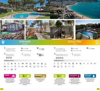 8786
Mini-club, animation,
child menu at the
restaurant, playground
and pool for kids
Campsite services
Oficial Bed&Bike
establishment with bike
services as bike rental,
tools, information on
tours on the Greenways or
Pirinexus.
Canada glamping tent
accommodations
available.
Interpals
www.interpals.com
info@interpals.com
Av. Mediterranea km 4,5
Platja de Pals · 17256
41º 58’52” N - 3º 11’59” E
T +34 972 63 61 79
F +34 972 66 74 76
Open: 03-04
Close: 20-09
Pitches: 450
Accommodation: 85
25 26
Oficial Bed&Bike
establishment with bike
services as bike rental,
tools, information on
tours on the Greenways or
Pirinexus.
Campsite services
Located in the D.O.
Empordà region, offers
local wines in the
restarurant & supermarket,
and wine tastings.
Spa center with Jacuzzi,
Turkish bath and
massages service.
www.campingjoncarmar.com
info@campingjoncarmar.com
C/ Bernat Metge, 9-10
Roses · 17480 · Apt. 483
42º15’59.22” N - 3º 9’48.09” E
T +34 972 25 67 02
F +34 972 25 76 02
Open: All yearPitches: 122
Accommodation: 41
Joncar Mar
20 20
 