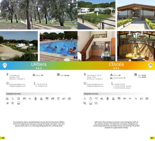 8988
Campsite services
www.campingalbera.com
info@campingalbera.com
C/ Ventador, s/n
Capmany · 17750
42º22’22” N - 02º54’47” E
T +34 972 54 91 92
M +34 686 011 223
Open: All yearPitches: 150
L’Albera
Sorrounded by nature, nestled between the sea and the mountains, L’Albera
is the first campsite you find upon crossing the border into Spain. It has very
spacious plots and is in a charming setting, perfect for a relaxing break.
27 28
Campsite services
www.campinglescala.com
info@campinglescala.com
Camí Ample, 21 · Apt. 23
L’Escala · 17130
42º 07’16” N - 3º 08’00” E
T +34 972 77 00 84
F +34 972 77 00 08 · Summer
F +34 972 55 00 46 · Winter
Open: 25-04
Close: 20-09
Pitches: 135
Accommodation: 13
L’Escala
200 metres from the beach and town centre. Bungalows with all
the creature comforts: full bathroom, microwave, refrigerator, air
conditioning, bedclothes and towels, terrace and parking. The perfect
campsite for a great family holiday.
20 20
 