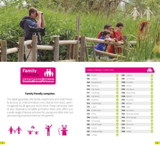 54
Family friendly campsites
This label garantees the family treathment and child friend-
ly services as child animation, mini club & mini disco, swim-
mingpools for all ages and much more.These campsites have
at your disposal a complete animation team who offers you
a wide range of leisure activities for young and older kids, but
also evening entertainment for the parents.
Arxiu d’imatges PTCBG · Francesc Tur
FAMILY FRIENDLY CAMPSITES
P.62 Amfora 01
P.63 Aquarius 02
P.64 BassegodaPark 03
P.66 BellaTerra 05
P.70 CalaLlevadó 09
P.71 CalaMontgó 10
P.72 CalaMontjoi 11
P.73 CastellMar 12
P.74 CastellMontgrí 13
P.76 Cypsela 15
P.78 ElDelfinVerde 17
P.79 ElPinar 18
P.80 Empordà 19
P.82 Eurocamping 21
P.85 Inter.deCalonge 24
P.86 Interpals 25
P.91 LaBallenaAlegre 30
P.95 LaMasia 34
P.96 LaSiesta 35
P.99 LasPalmeras 38
P.100 LesMedes 39
P.102 MasNou 41
P.103 MasPatoxas 42
P.105 NauticAlmata 44
P.106 Neptuno 45
P.110 PlayaBrava 49
P.115 Riembau 54
P.119 Salatà 58
P.120 SantMiquel 59
P.122 SèniaCalaCanyelles 61
P.123 SèniaCalaGogo 62
P.124 SèniaRiu 63
P.125 SèniaTucan 64
P.126 Solmar 65
P.130 Valldaro 69
 