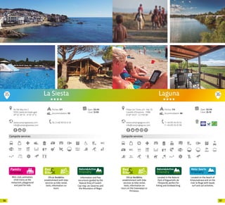 9796
Mini-club, animation,
child menu at the
restaurant, playground
and pool for kids
Campsite services
Oficial Bed&Bike
establishment with bike
services as bike rental,
tools, information on
tours.
Information and free
excursions guided by the
Natural Area of Castell-
Cap roig, Les Gavarres and
the Mountains of Begur.
www.campinglasiesta.com
info@campinglasiesta.com
Av. Del Mar, Km 2
17210 Calella de Palafrugell
41º 53’ 49’’ N - 3º 10’ 57’’ E
Tel. (+34) 972 61 51 16
Open: 03-04
Close: 13-09
Pitches: 577
Accommodation: 131
La Siesta
400m
35 36
Oficial Bed&Bike
establishment with bike
services as bike rental,
tools, information on
tours on the Greenways or
Pirinexus.
Campsite services
Located in the Natural
Park of Aiguamolls de
l’Empordà, perfect for
hiking and birdwatching.
Located on the beach of
Empuriabrava and on the
river la Muga with kayak,
surf and sail activities.
www.campinglaguna.com
info@campinglaguna.com
Open: 02-04
Close: 25-10
Platja Can Túries, s/n · Apt. 55
Castelló d’Empúries · 17486
N 42º 14’23” - E 3 º07’28”
T +34 972 45 05 53
F +34 972 45 07 99
Laguna
Pitches: 714
Accommodation: 88
20 20
 