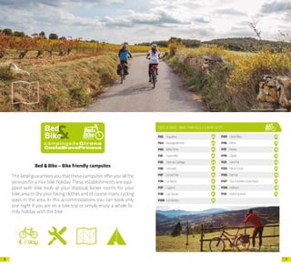 76
Bed & Bike – Bike friendly campsites
This label guarantees you that these campsites offer you all the
services for a nice bike holiday.These establishments are equi-
pped with bike tools at your disposal, locker rooms for your
bike,area to dry your biking clothes and of course many cycling
ways in the area. In this accommodations you can book only
one night if you are on a bike trip or simply enjoy a whole fa-
mily holiday with the bike.
Arxiu d’imatges PTCBG · Jase Wilson
BED & BIKE -BIKE FRIENDLY CAMPSITES
P.63 Aquarius 02
P.64 BassegodaPark 03
P.66 BellaTerra 05
P.81 Esponellà 20
P.85 Inter.deCalonge 24
P.86 Interpals 25
P.87 JoncarMar 26
P.96 LaSiesta 35
P.97 Laguna 36
P.98 LasDunas 37
P.100 LesMedes 39
P.101 LloretBlau 40
P.116 Rifort 55
P.117 Rodas 56
P.119 Salatà 58
P.121 SantPol 60
P.125 SèniaTucan 64
P.126 Solmar 65
P.127 TresEstrellesCostaBrava 66
P.130 Valldaro 69
P.131 VellEmpordà 70
Arxiu d’imatges PTCBG · Jase Wilson
 