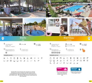 115114
Campsite services
www.campingriells.com
info@campingriells.com
Camp Rabassa, s/n
L’Escala · 17130
42º 06’33” N - 3º 08’36” E
T +34 972 77 00 27
F +34 972 77 00 27
Open: 12-04
Close: 30-09
Pitches: 228
Riells
Situated 500 m from the beach, this campsite has a friendly
atmosphere and plenty of shady areas.The campsite has the
following facilities: large swimming pool and a second pool for the
kids, children’s park... Pets welcome. We also have a supermarket and
a bar-restaurant.
53 54
Mini-club, animation, child
menu at the restaurant,
playground and pool for
kids
Campsite services
Heated inside pool, Jacuzzi,
fitness & gym classes.
Riembau
www.riembau.com
camping@riembau.com
Santiago Rusiñol, s/n
Platja d’Aro · 17250
41º 48’35” N - 3º 2’48” E
T +34 972 81 71 23
F +34 972 82 52 10
Open: 04-04
Close: 27-09
Pitches: 1100
Accommodation: 68
20 20
 