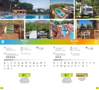 117116
Campsite services
Rifort
www.campingrifort.com
campingrifort@campingrifort.com
Camí Vell, 2
l’Estartit · 17258
42º 03’12” N - 3º 11’34” E
T +34 972 75 04 06
Open: 01-04
Close: 01-11
Pitches: 122
Accommodation: 12
Oficial Bed&Bike
establishment with
guided bike routes on
the greenways and bike
services like tools.
55 56
Campsite services
Oficial Bed&Bike
establishment with
guided bike routes on
the greenways and bike
services like tools.
Glamping lodges
accommodations
available.
Open: 09-04
Close: 12-10
www.campingrodas.com
info@campingrodas.com
Punta Falconera, 62
Roses · 17480
42º 16.7’61” N - 3º 9.9’21” E
T +34 972 25 76 17
F +34 972 15 24 66
Rodas
Pitches: 274
Accommodation: 19
20 20
 