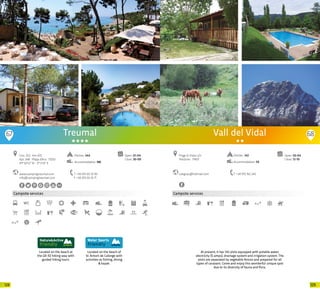 129128
67
Campsite services
Located on the beach of
St. Antoni de Calonge with
activities as fishing, diving
& kayak.
At present, it has 142 plots equipped with potable water,
electricity (5 amps), drainage system and irrigation system. The
plots are separated by vegetable fences and prepared for all
types of caravans. Come and enjoy this wonderful unique spot
due to its diversity of fauna and flora.
Treumal
www.campingtreumal.com
info@campingtreumal.com
Ctra. 253 · Km 47,5
Apt. 348 · Platja d’Aro · 17250
41º 50’12” N - 3º 5’14” E
T +34 972 65 10 95
F +34 972 65 16 71
Open: 01-04
Close: 30-09
Located on the beach at
the GR-92 hiking way with
guided hiking tours.
Pitches: 344
Accommodation: 186
68
Campsite services
subgrau@hotmail.com
Prtge El Vidal, s/n
Arbúcies · 17401
T +34 972 162 242
Open: 03-04
Close: 12-10
Pitches: 142
Accommodation: 59
Vall del Vidal
20 20
 